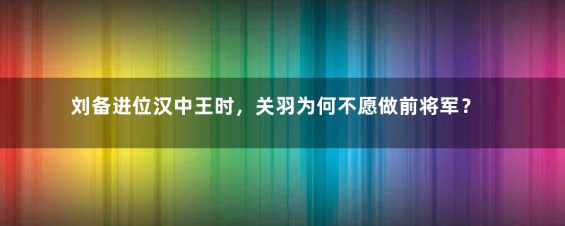 刘备进位汉中王时，关羽为何不愿做前将军？