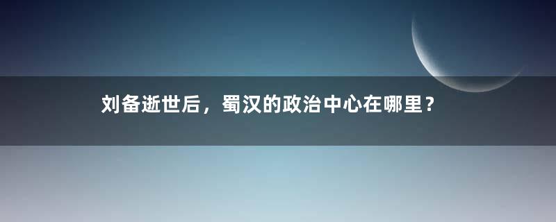 刘备逝世后，蜀汉的政治中心在哪里？