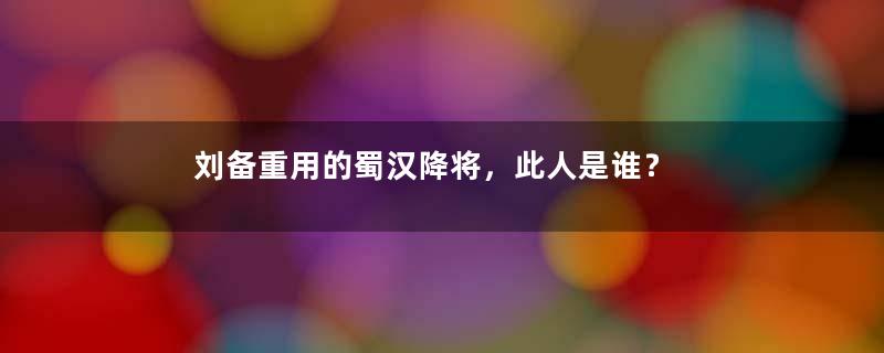 刘备重用的蜀汉降将，此人是谁？