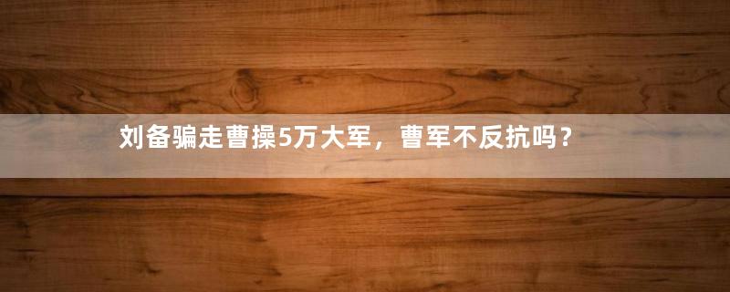 刘备骗走曹操5万大军，曹军不反抗吗？