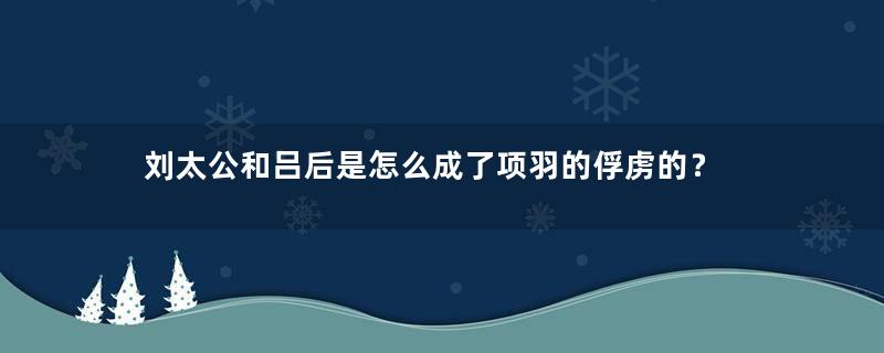 刘太公和吕后是怎么成了项羽的俘虏的？