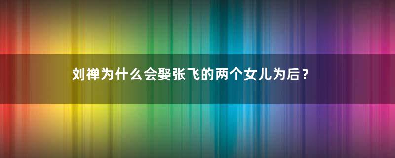 刘禅为什么会娶张飞的两个女儿为后？