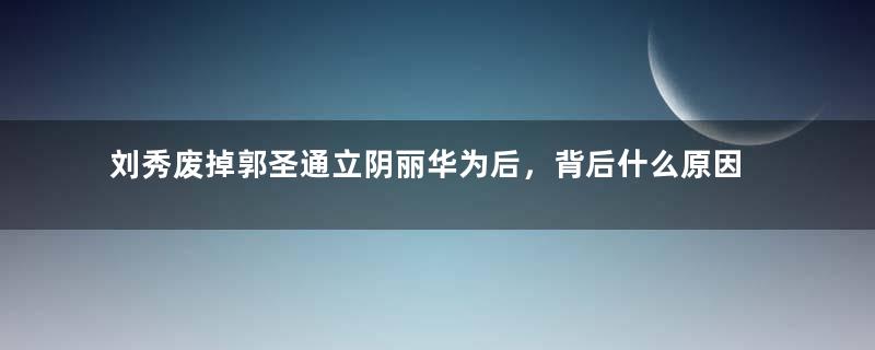 刘秀废掉郭圣通立阴丽华为后，背后什么原因？