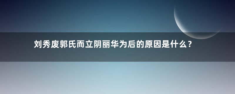 刘秀废郭氏而立阴丽华为后的原因是什么？