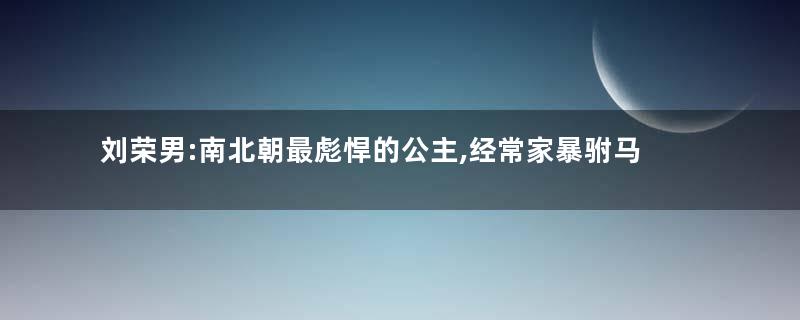 刘荣男:南北朝最彪悍的公主,经常家暴驸马