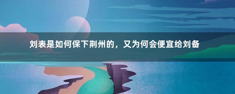 刘表是如何保下荆州的，又为何会便宜给刘备？