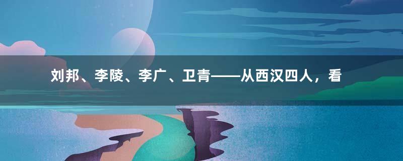 刘邦、李陵、李广、卫青——从西汉四人，看大汉与匈奴的强弱关系