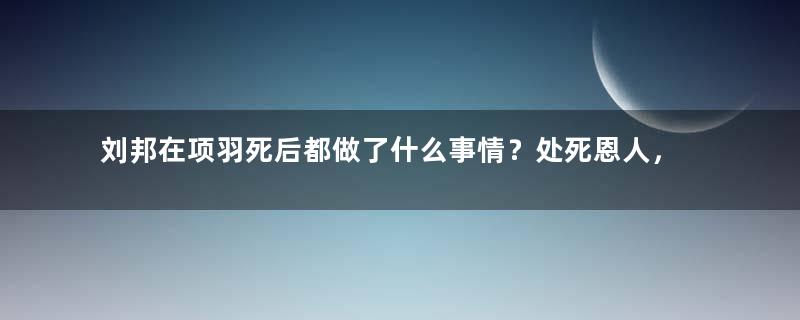 刘邦在项羽死后都做了什么事情？处死恩人，封赏仇人