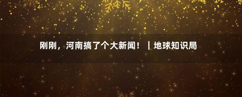 刚刚，河南搞了个大新闻！｜地球知识局