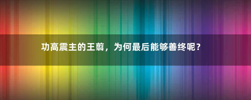 功高震主的王翦，为何最后能够善终呢？