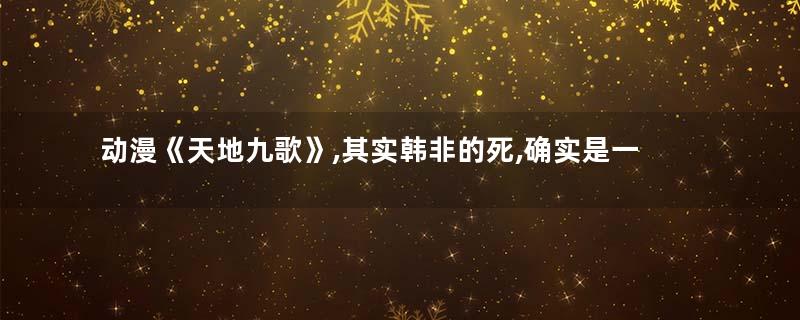 动漫《天地九歌》,其实韩非的死,确实是一个阴谋