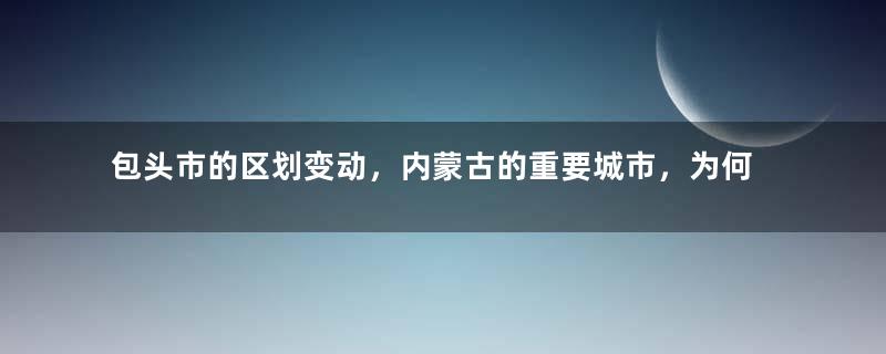 包头市的区划变动，内蒙古的重要城市，为何有9个区县？