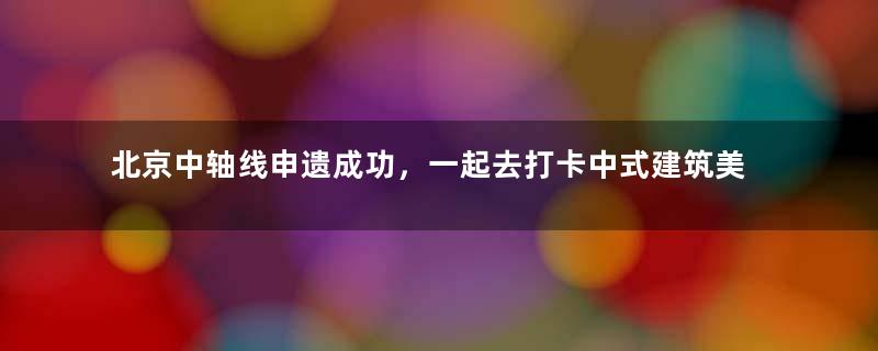 北京中轴线申遗成功，一起去打卡中式建筑美学