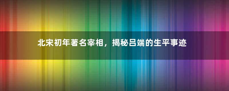 北宋初年著名宰相，揭秘吕端的生平事迹