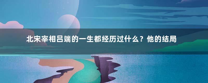 北宋宰相吕端的一生都经历过什么？他的结局如何