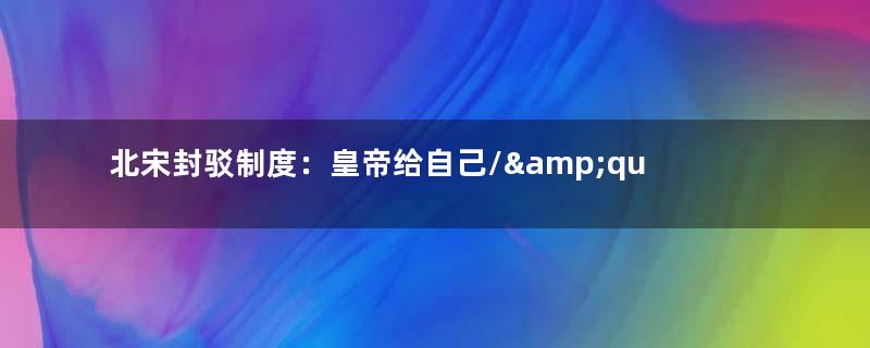 北宋封驳制度：皇帝给自己/&amp;quot;挖坑/&amp;quot;，诏书被驳回无奈走/&amp;quot;旁门左道/&amp;quot;