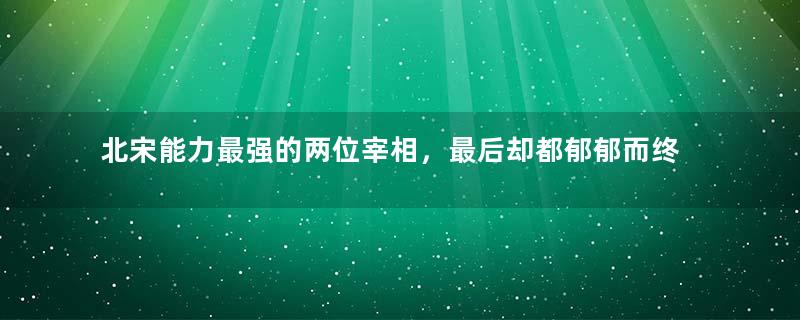 北宋能力最强的两位宰相，最后却都郁郁而终