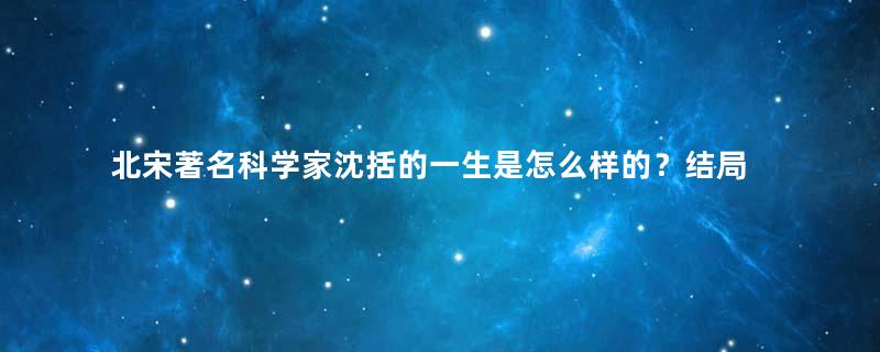 北宋著名科学家沈括的一生是怎么样的？结局如何？