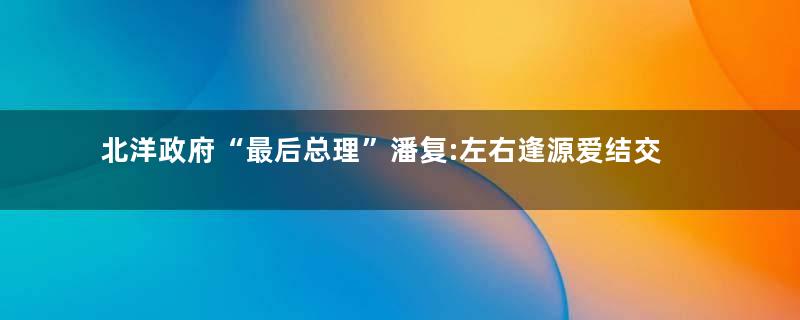 北洋政府“最后总理”潘复:左右逢源爱结交“三不知”