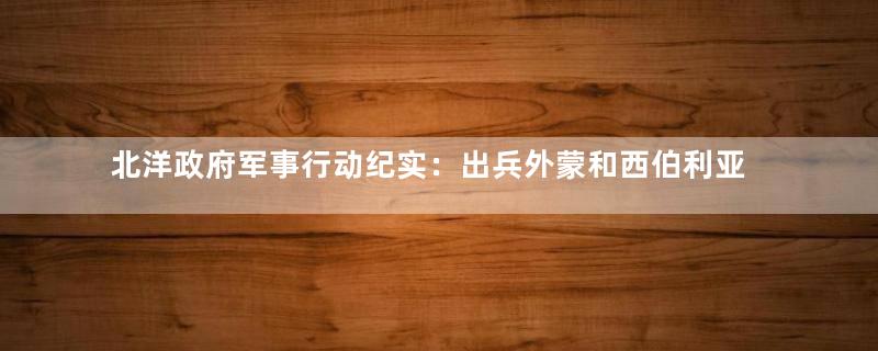 北洋政府军事行动纪实：出兵外蒙和西伯利亚