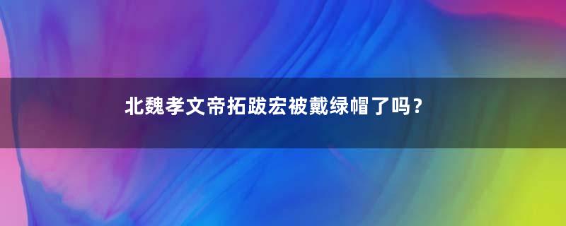 北魏孝文帝拓跋宏被戴绿帽了吗？