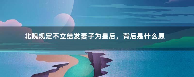 北魏规定不立结发妻子为皇后，背后是什么原因？