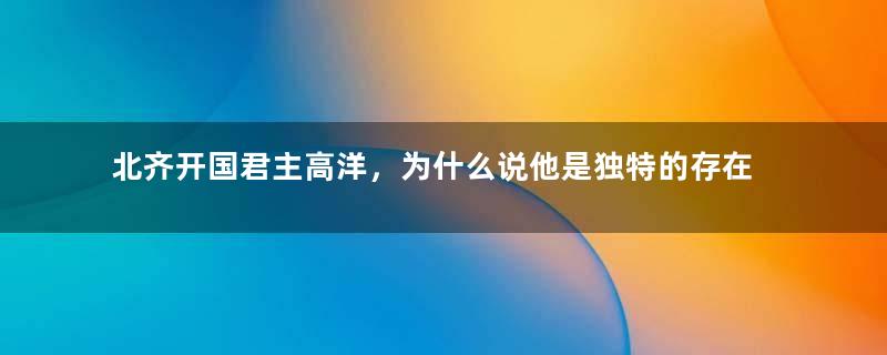 北齐开国君主高洋，为什么说他是独特的存在？他做过哪些荒唐事？