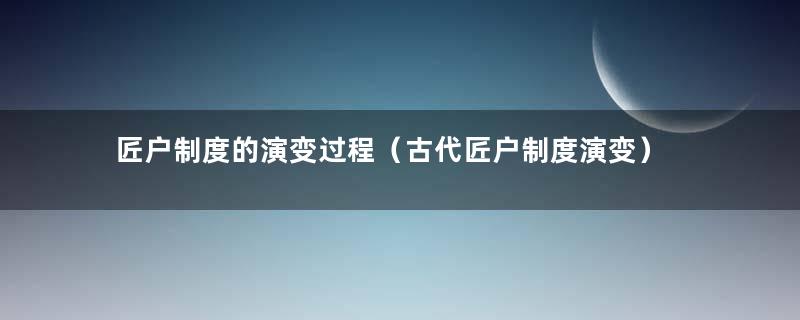 匠户制度的演变过程（古代匠户制度演变）