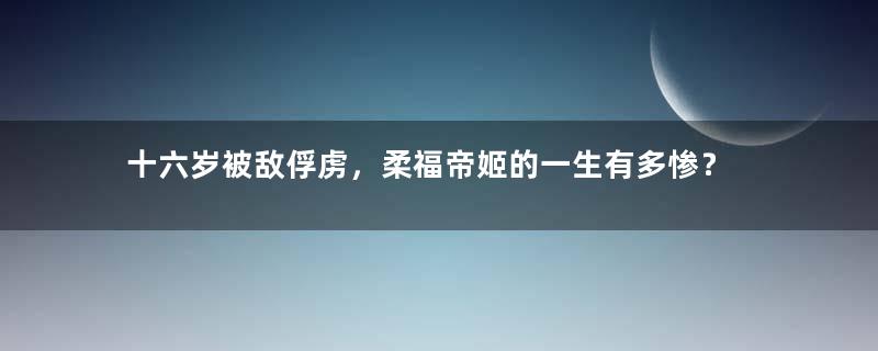 十六岁被敌俘虏，柔福帝姬的一生有多惨？