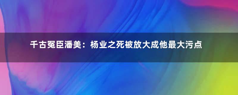千古冤臣潘美：杨业之死被放大成他最大污点