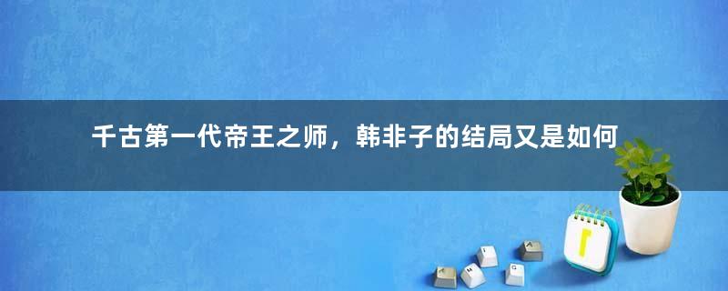 千古第一代帝王之师，韩非子的结局又是如何呢？