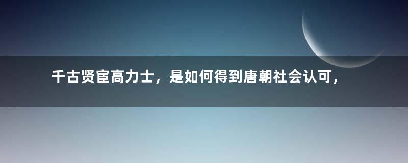 千古贤宦高力士，是如何得到唐朝社会认可，达到权力巅峰的？