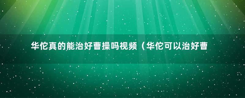 华佗真的能治好曹操吗视频（华佗可以治好曹操吗）