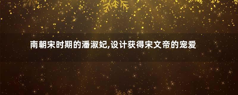 南朝宋时期的潘淑妃,设计获得宋文帝的宠爱,最终却被儿子杀死