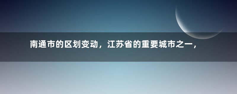 南通市的区划变动，江苏省的重要城市之一，为何有7个区县？
