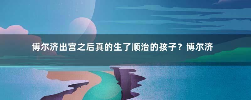 博尔济出宫之后真的生了顺治的孩子？博尔济为什么会被废掉？