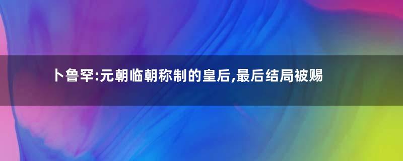 卜鲁罕:元朝临朝称制的皇后,最后结局被赐死