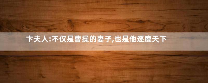 卞夫人:不仅是曹操的妻子,也是他逐鹿天下背后的支持者
