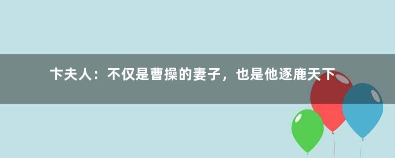 卞夫人：不仅是曹操的妻子，也是他逐鹿天下背后的支持者