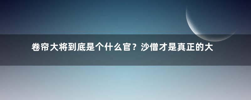 卷帘大将到底是个什么官？沙僧才是真正的大佬