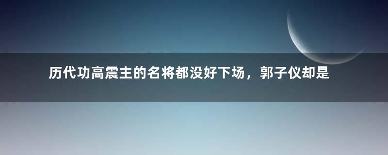 历代功高震主的名将都没好下场，郭子仪却是个例外