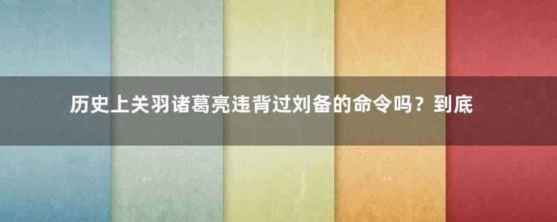 历史上关羽诸葛亮违背过刘备的命令吗？到底是怎么一回事