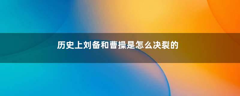 历史上刘备和曹操是怎么决裂的