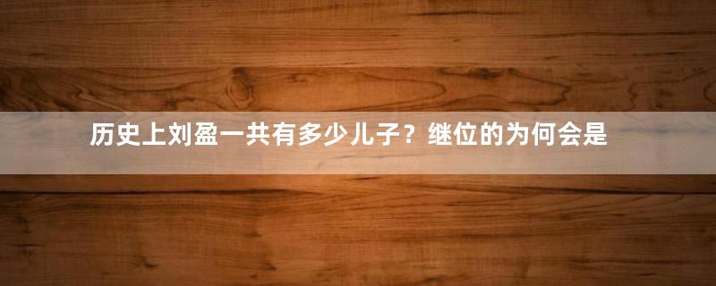 历史上刘盈一共有多少儿子？继位的为何会是刘恒？