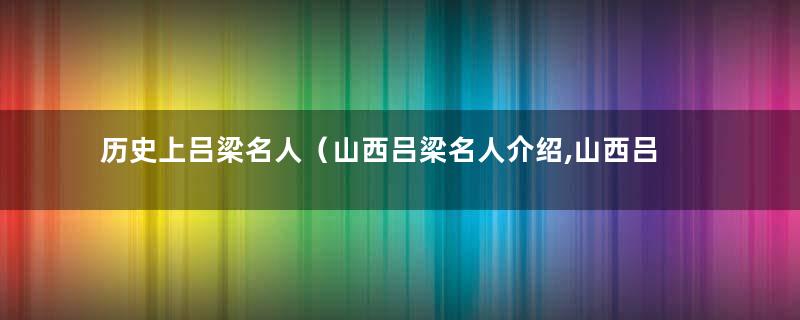 历史上吕梁名人（山西吕梁名人介绍,山西吕梁历史人物列表）