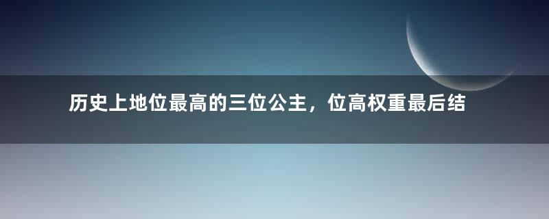 历史上地位最高的三位公主，位高权重最后结局如何？