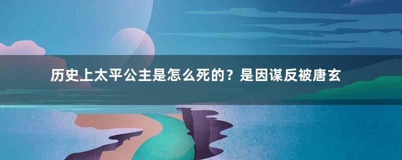 历史上太平公主是怎么死的？是因谋反被唐玄宗赐死的