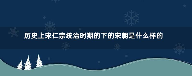 历史上宋仁宗统治时期的下的宋朝是什么样的？