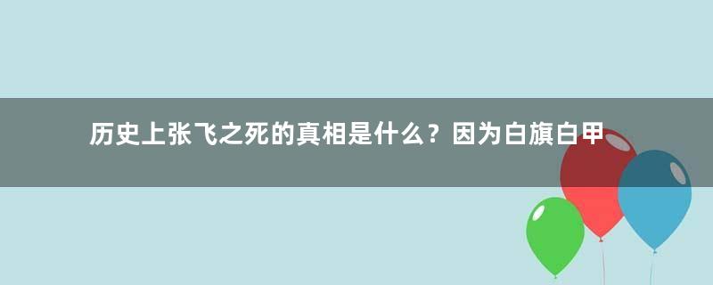 历史上张飞之死的真相是什么？因为白旗白甲难以筹备？