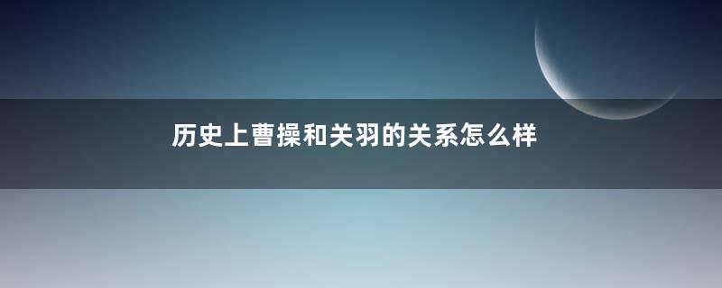 历史上曹操和关羽的关系怎么样